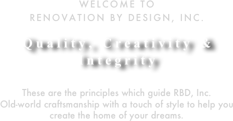 Welcome to 
Renovation By Design, Inc.

Quality, Creativity & Integrity

These are the principles which guide RBD, Inc.
Old-world craftsmanship with a touch of style to help you create the home of your dreams.